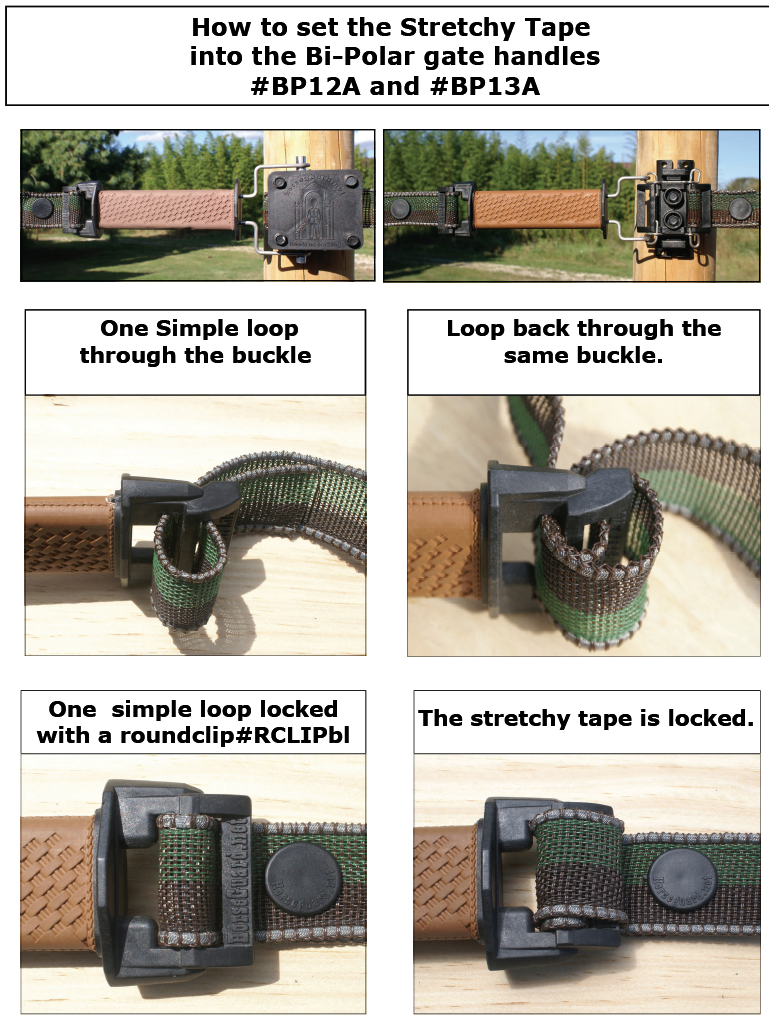 How to set the Stretchy Tape
into the Bi-Polar gate handles
#BP12A and #BP13A. One Simple loop 
through the buckle 
Loop back through the 
same buckle.
One simple loop locked 
with a roundclip#RCLIPbl  or #RCLIPwh
The stretchy tape is locked.